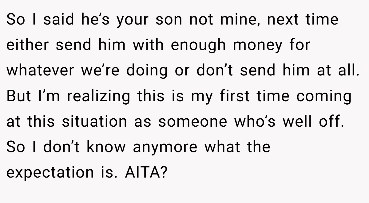 So I said he’s your son not mine, next time either send him with enough money for whatever we’re doing or don’t send him at all. But I’m realizing this is my first time coming at this situation as someone who’s well off. So I don’t know anymore what the expectation is. AITA?