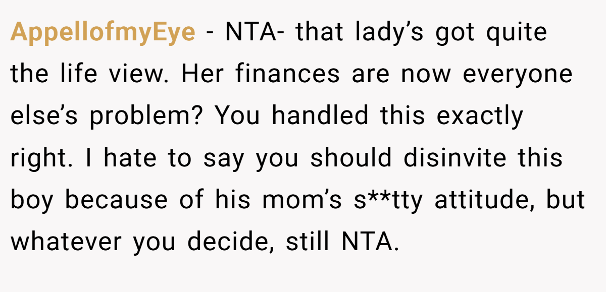 AppellofmyEye - NTA- that lady’s got quite the life view. Her finances are now everyone else’s problem? You handled this exactly right. I hate to say you should disinvite this boy because of his mom’s s**tty attitude, but whatever you decide, still NTA.