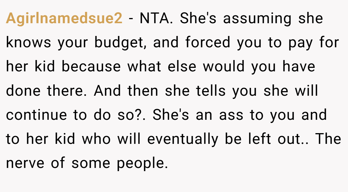 Agirlnamedsue2 - NTA. She's assuming she knows your budget, and forced you to pay for her kid because what else would you have done there. And then she tells you she will continue to do so?. She's an ass to you and to her kid who will eventually be left out.. The nerve of some people.