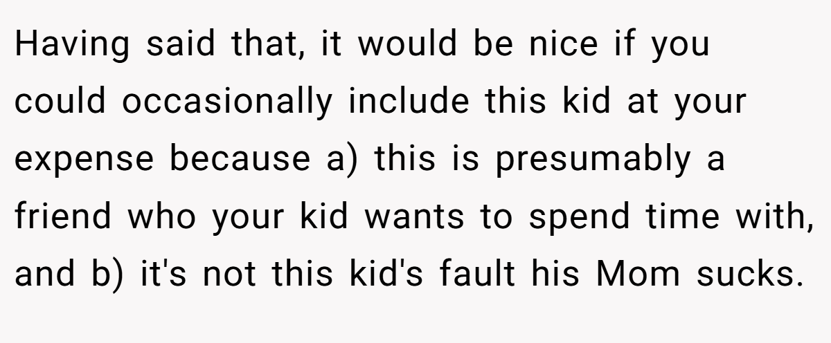 Having said that, it would be nice if you could occasionally include this kid at your expense because a) this is presumably a friend who your kid wants to spend time with, and b) it's not this kid's fault his Mom sucks.