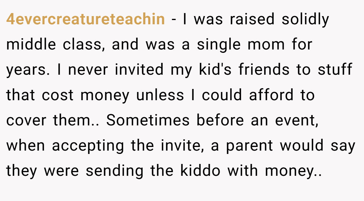 4evercreatureteachin - I was raised solidly middle class, and was a single mom for years. I never invited my kid's friends to stuff that cost money unless I could afford to cover them.. Sometimes before an event, when accepting the invite, a parent would say they were sending the kiddo with money..