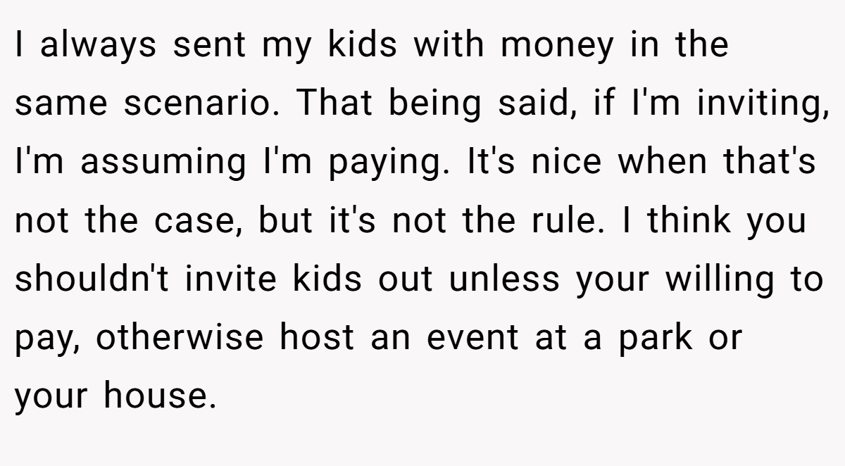 I always sent my kids with money in the same scenario. That being said, if I'm inviting, I'm assuming I'm paying. It's nice when that's not the case, but it's not the rule. I think you shouldn't invite kids out unless your willing to pay, otherwise host an event at a park or your house.