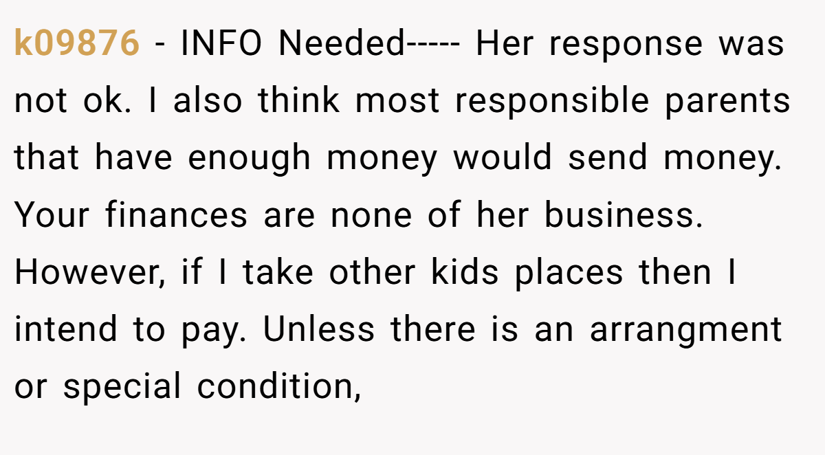 k09876 - INFO Needed----- Her response was not ok. I also think most responsible parents that have enough money would send money. Your finances are none of her business. However, if I take other kids places then I intend to pay. Unless there is an arrangment or special condition,