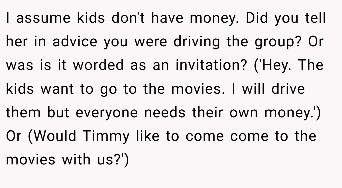 I assume kids don't have money. Did you tell her in advice you were driving the group? Or was is it worded as an invitation? ('Hey. The kids want to go to the movies. I will drive them but everyone needs their own money.') Or (Would Timmy like to come come to the movies with us?')