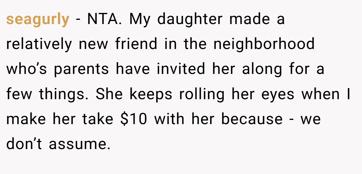 seagurly - NTA. My daughter made a relatively new friend in the neighborhood who’s parents have invited her along for a few things. She keeps rolling her eyes when I make her take $10 with her because - we don’t assume.