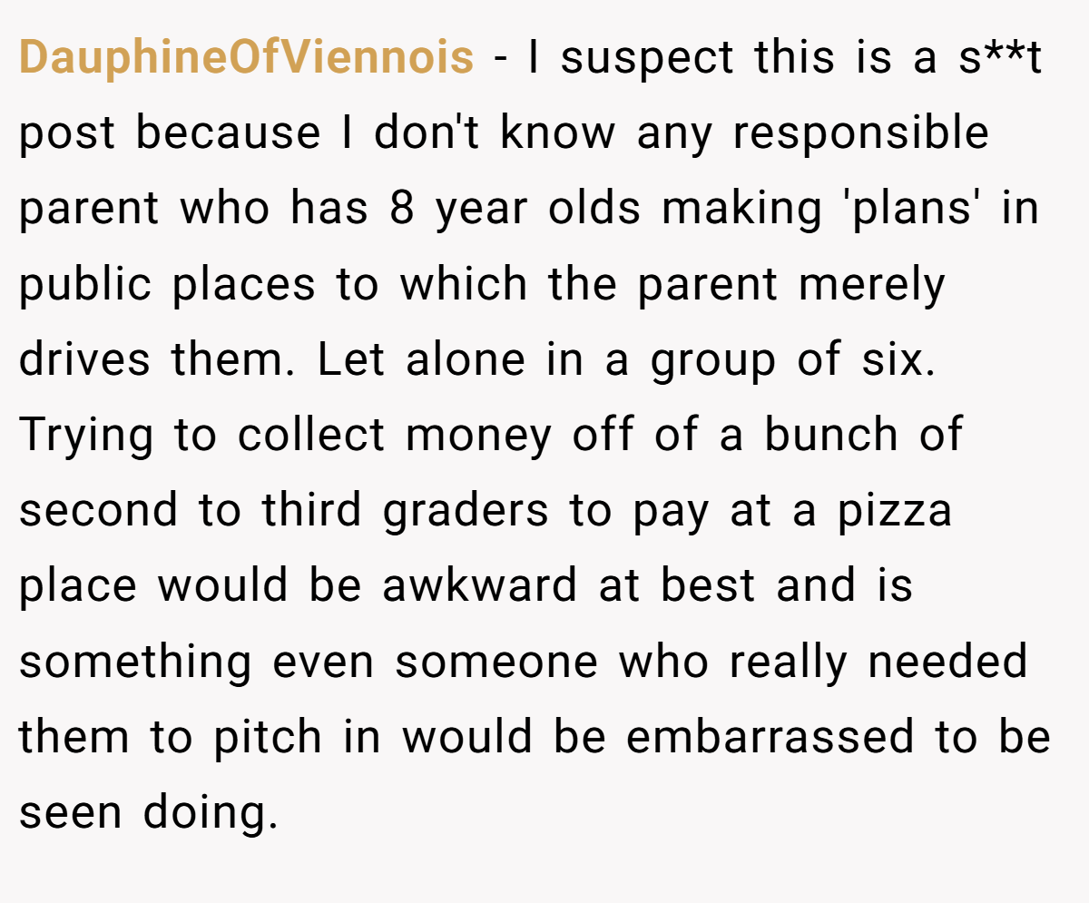 DauphineOfViennois - I suspect this is a s**t post because I don't know any responsible parent who has 8 year olds making 'plans' in public places to which the parent merely drives them. Let alone in a group of six. Trying to collect money off of a bunch of second to third graders to pay at a pizza place would be awkward at best and is something even someone who really needed them to pitch in would be embarrassed to be seen doing.