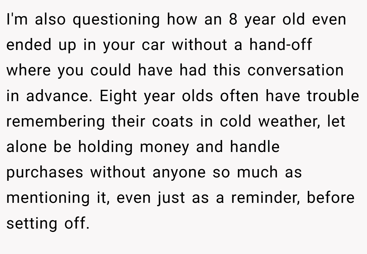 I'm also questioning how an 8 year old even ended up in your car without a hand-off where you could have had this conversation in advance. Eight year olds often have trouble remembering their coats in cold weather, let alone be holding money and handle purchases without anyone so much as mentioning it, even just as a reminder, before setting off.