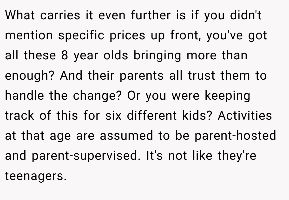 What carries it even further is if you didn't mention specific prices up front, you've got all these 8 year olds bringing more than enough? And their parents all trust them to handle the change? Or you were keeping track of this for six different kids? Activities at that age are assumed to be parent-hosted and parent-supervised. It's not like they're teenagers.