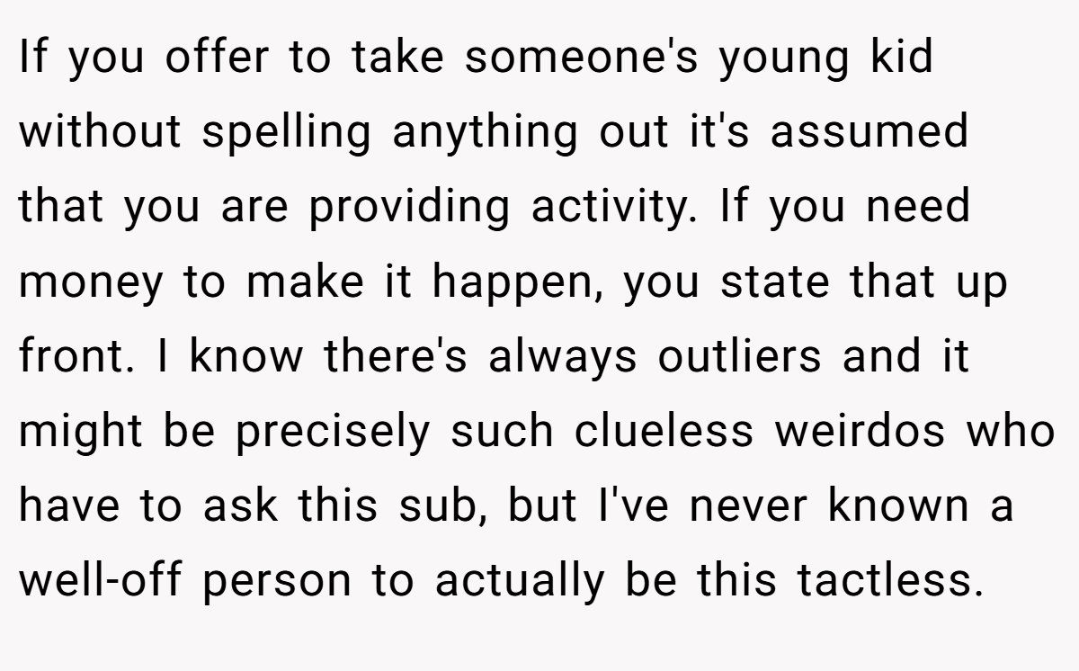 If you offer to take someone's young kid without spelling anything out it's assumed that you are providing activity. If you need money to make it happen, you state that up front. I know there's always outliers and it might be precisely such clueless weirdos who have to ask this sub, but I've never known a well-off person to actually be this tactless.