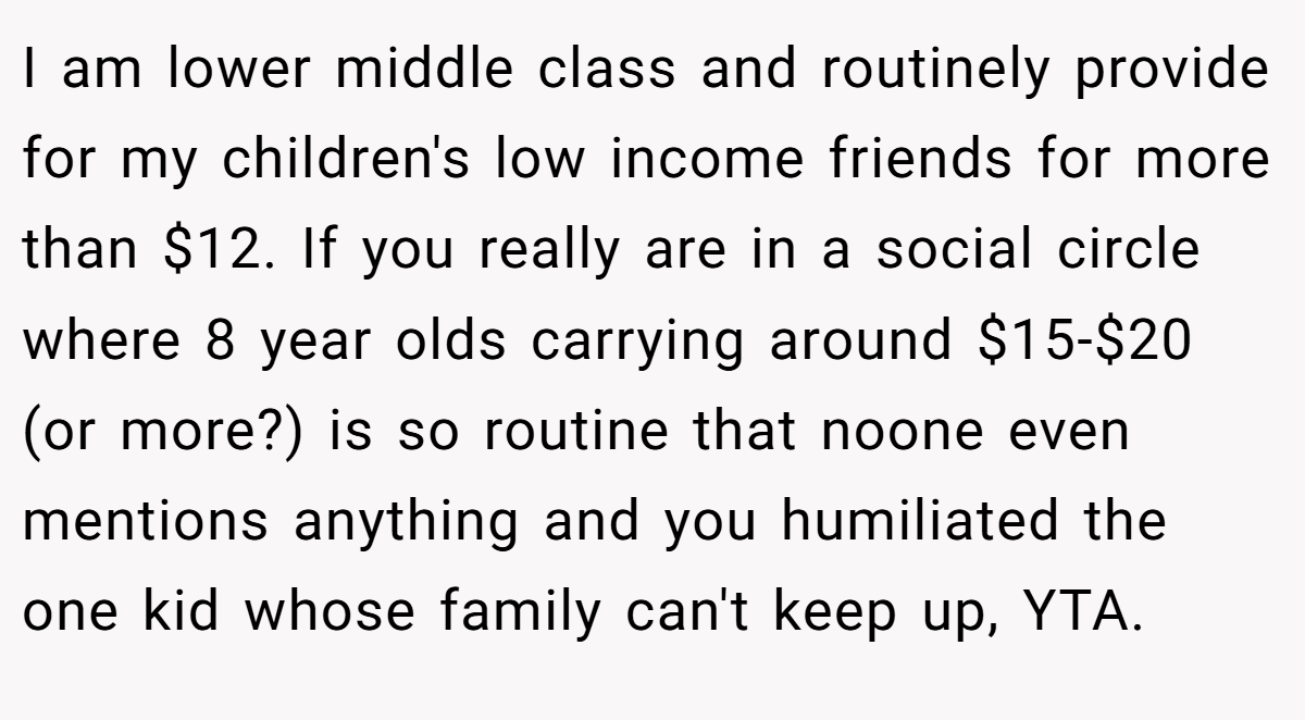 I am lower middle class and routinely provide for my children's low income friends for more than $12. If you really are in a social circle where 8 year olds carrying around $15-$20 (or more?) is so routine that noone even mentions anything and you humiliated the one kid whose family can't keep up, YTA.