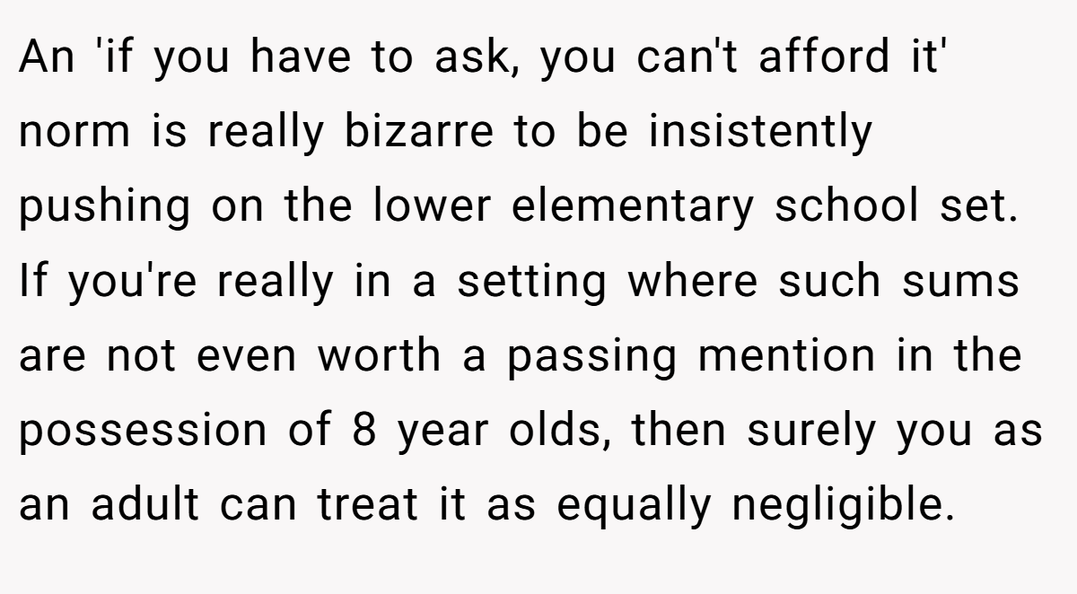 An 'if you have to ask, you can't afford it' norm is really bizarre to be insistently pushing on the lower elementary school set. If you're really in a setting where such sums are not even worth a passing mention in the possession of 8 year olds, then surely you as an adult can treat it as equally negligible.