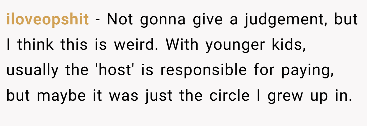 iloveopshit - Not gonna give a judgement, but I think this is weird. With younger kids, usually the 'host' is responsible for paying, but maybe it was just the circle I grew up in.