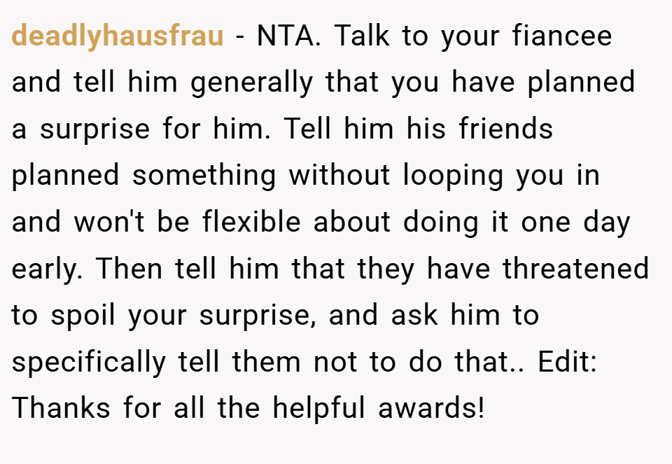 deadlyhausfrau − NTA. Talk to your fiancee and tell him generally that you have planned a surprise for him. Tell him his friends planned something without looping you in and won't be flexible about doing it one day early. Then tell him that they have threatened to spoil your surprise, and ask him to specifically tell them not to do that.. Edit: Thanks for all the helpful awards!