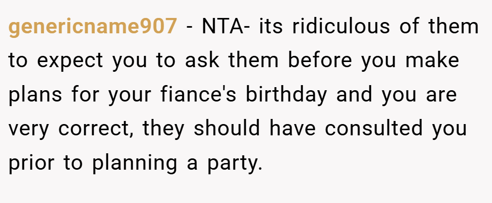 genericname907 − NTA- its ridiculous of them to expect you to ask them before you make plans for your fiance's birthday and you are very correct, they should have consulted you prior to planning a party.