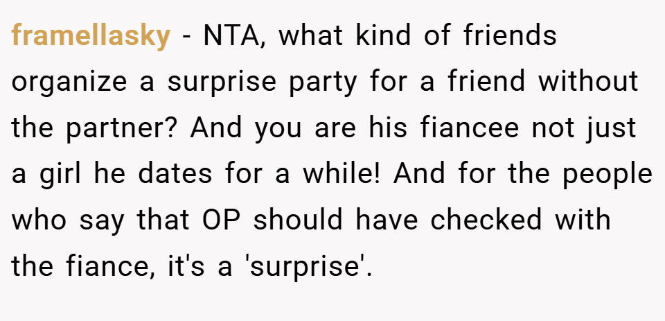 framellasky − NTA, what kind of friends organize a surprise party for a friend without the partner? And you are his fiancee not just a girl he dates for a while! And for the people who say that OP should have checked with the fiance, it's a 'surprise'.