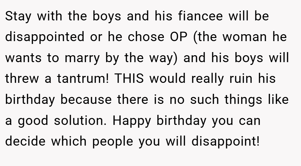 Stay with the boys and his fiancee will be disappointed or he chose OP (the woman he wants to marry by the way) and his boys will threw a tantrum! THIS would really ruin his birthday because there is no such things like a good solution. Happy birthday you can decide which people you will disappoint!