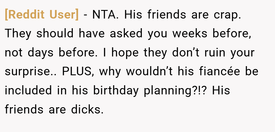 [Reddit User] − NTA. His friends are crap. They should have asked you weeks before, not days before. I hope they don’t ruin your surprise.. PLUS, why wouldn’t his fiancée be included in his birthday planning?!? His friends are dicks.
