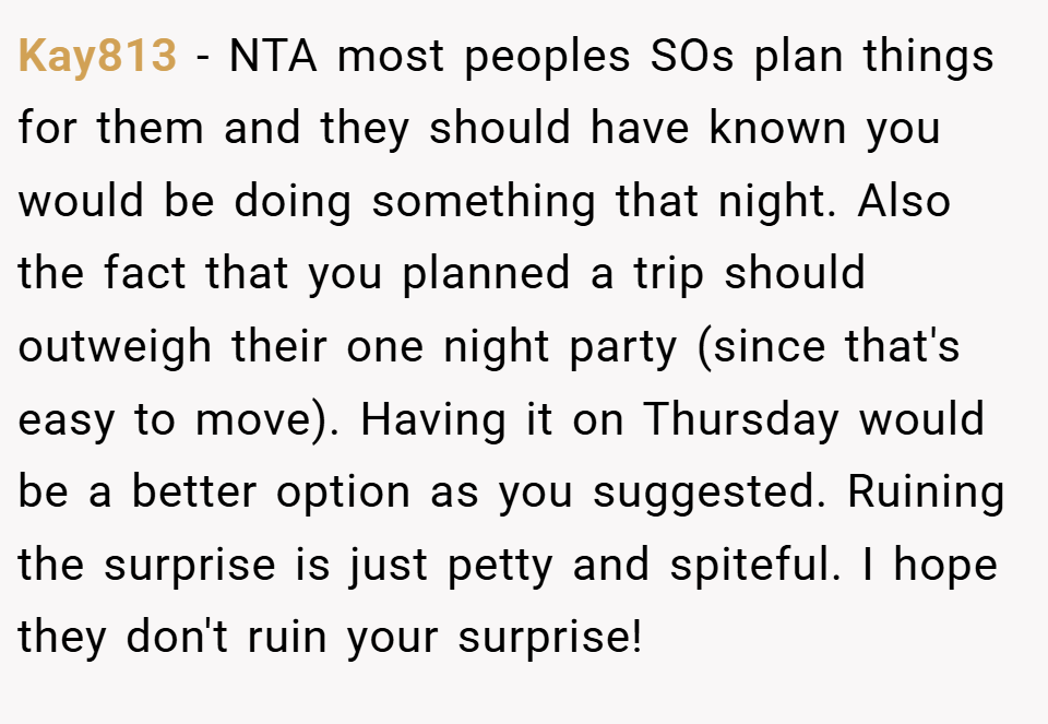 Kay813 − NTA most peoples SOs plan things for them and they should have known you would be doing something that night. Also the fact that you planned a trip should outweigh their one night party (since that's easy to move). Having it on Thursday would be a better option as you suggested. Ruining the surprise is just petty and spiteful. I hope they don't ruin your surprise!
