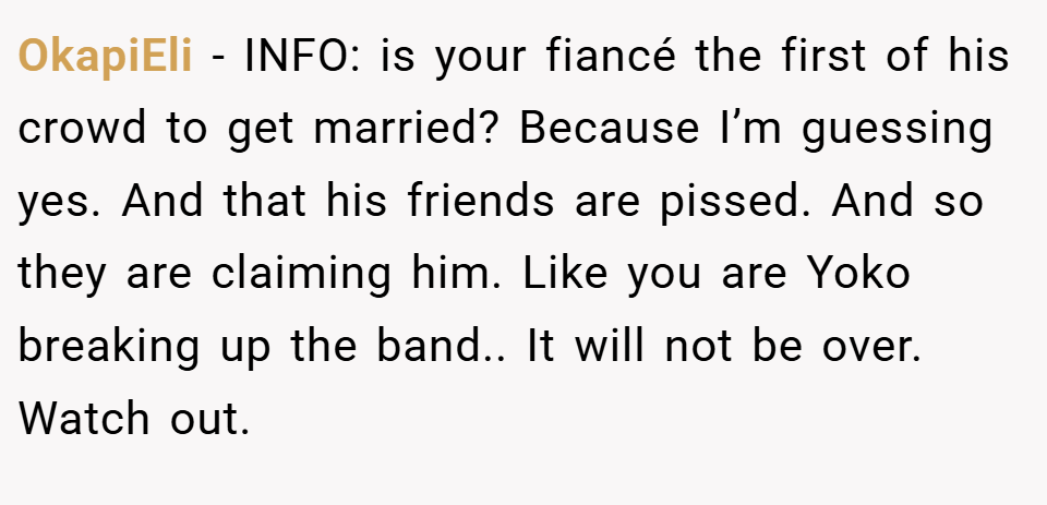 OkapiEli − INFO: is your fiancé the first of his crowd to get married? Because I’m guessing yes. And that his friends are pissed. And so they are claiming him. Like you are Yoko breaking up the band.. It will not be over. Watch out.