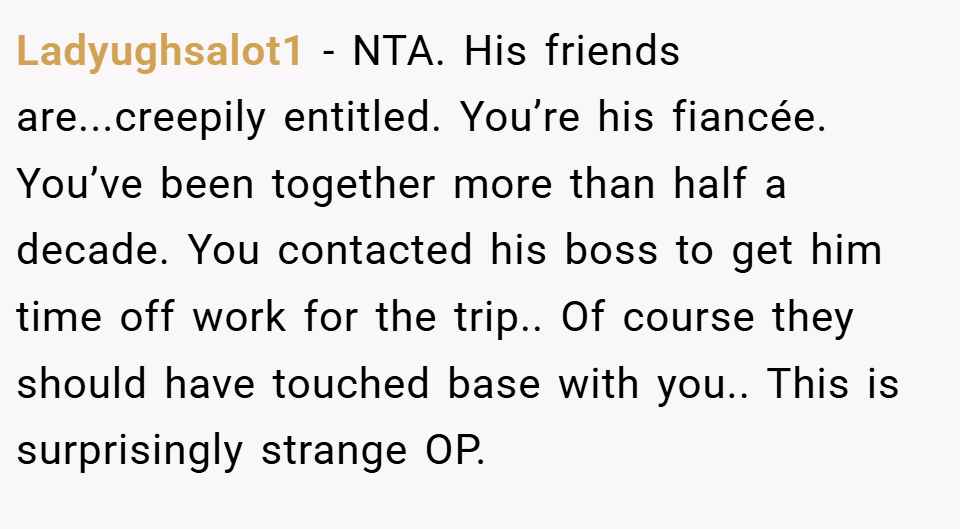 Ladyughsalot1 − NTA. His friends are...creepily entitled. You’re his fiancée. You’ve been together more than half a decade. You contacted his boss to get him time off work for the trip.. Of course they should have touched base with you.. This is surprisingly strange OP.