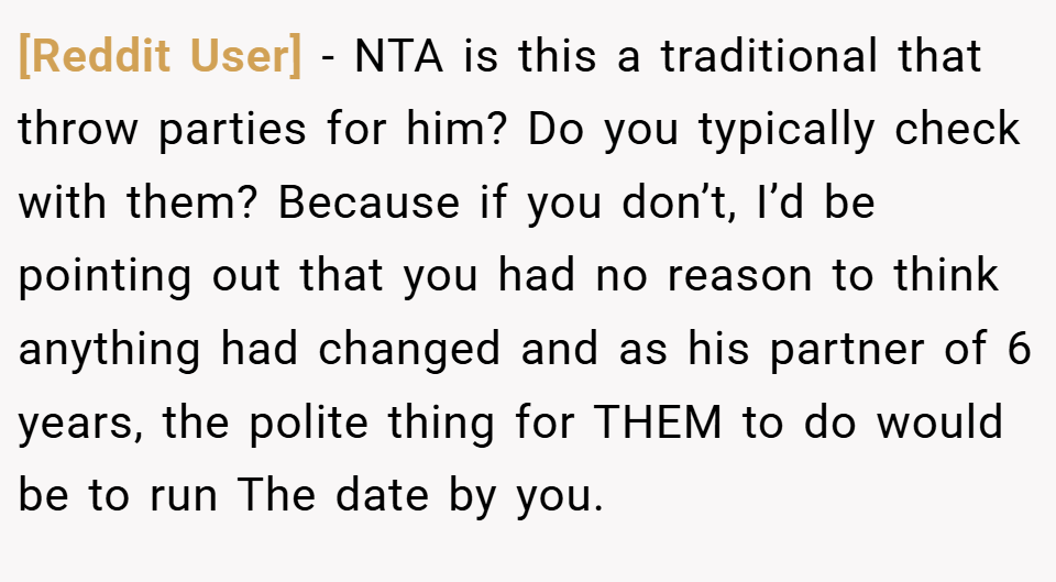 [Reddit User] − NTA is this a traditional that throw parties for him? Do you typically check with them? Because if you don’t, I’d be pointing out that you had no reason to think anything had changed and as his partner of 6 years, the polite thing for THEM to do would be to run The date by you.