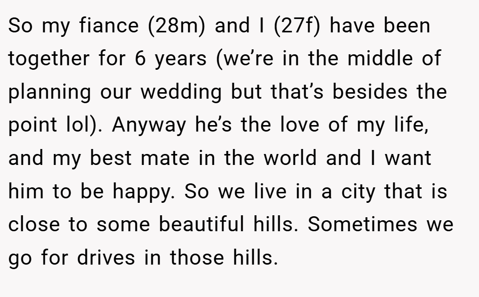 So my fiance (28m) and I (27f) have been together for 6 years (we’re in the middle of planning our wedding but that’s besides the point lol). Anyway he’s the love of my life, and my best mate in the world and I want him to be happy. So we live in a city that is close to some beautiful hills. Sometimes we go for drives in those hills.
