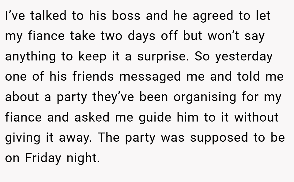 I’ve talked to his boss and he agreed to let my fiance take two days off but won’t say anything to keep it a surprise. So yesterday one of his friends messaged me and told me about a party they’ve been organising for my fiance and asked me guide him to it without giving it away. The party was supposed to be on Friday night.