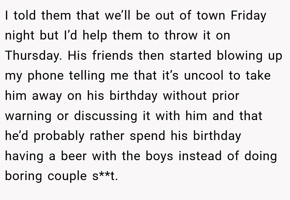 I told them that we’ll be out of town Friday night but I’d help them to throw it on Thursday. His friends then started blowing up my phone telling me that it’s uncool to take him away on his birthday without prior warning or discussing it with him and that he’d probably rather spend his birthday having a beer with the boys instead of doing boring couple s**t.