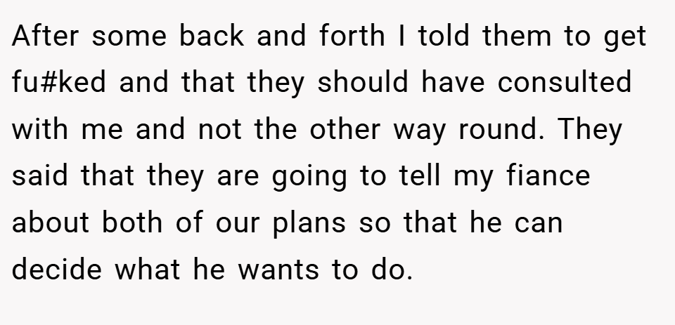 After some back and forth I told them to get fu#ked and that they should have consulted with me and not the other way round. They said that they are going to tell my fiance about both of our plans so that he can decide what he wants to do.