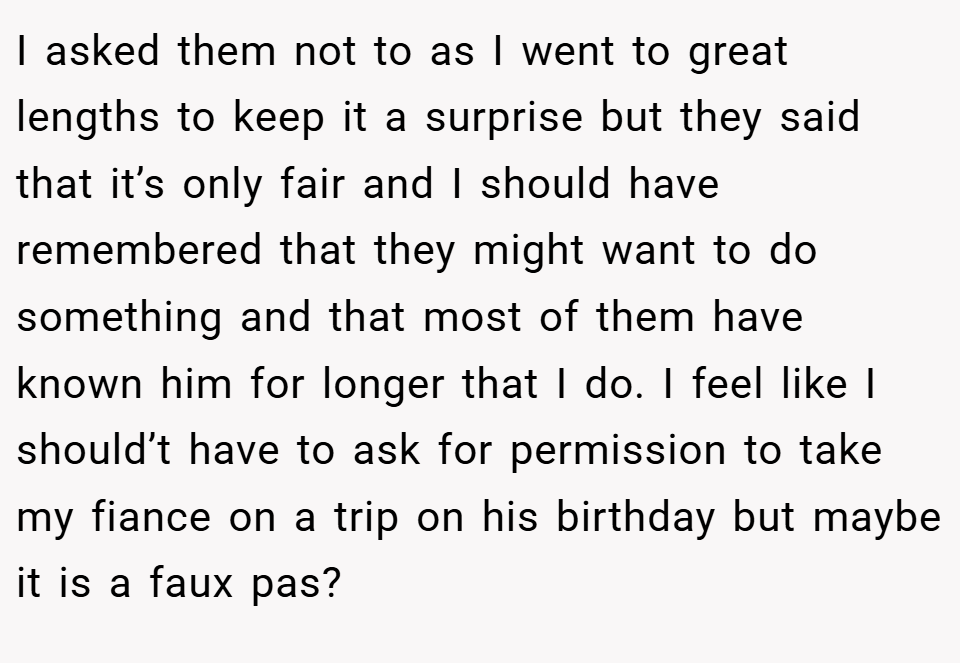 I asked them not to as I went to great lengths to keep it a surprise but they said that it’s only fair and I should have remembered that they might want to do something and that most of them have known him for longer that I do. I feel like I should’t have to ask for permission to take my fiance on a trip on his birthday but maybe it is a faux pas?