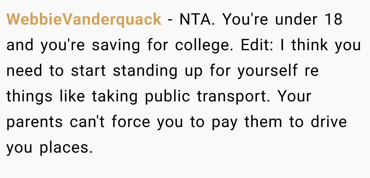WebbieVanderquack − NTA. You're under 18 and you're saving for college. Edit: I think you need to start standing up for yourself re things like taking public transport. Your parents can't force you to pay them to drive you places.