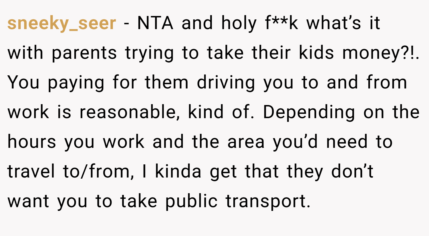 sneeky_seer − NTA and holy f**k what’s it with parents trying to take their kids money?!. You paying for them driving you to and from work is reasonable, kind of. Depending on the hours you work and the area you’d need to travel to/from, I kinda get that they don’t want you to take public transport.