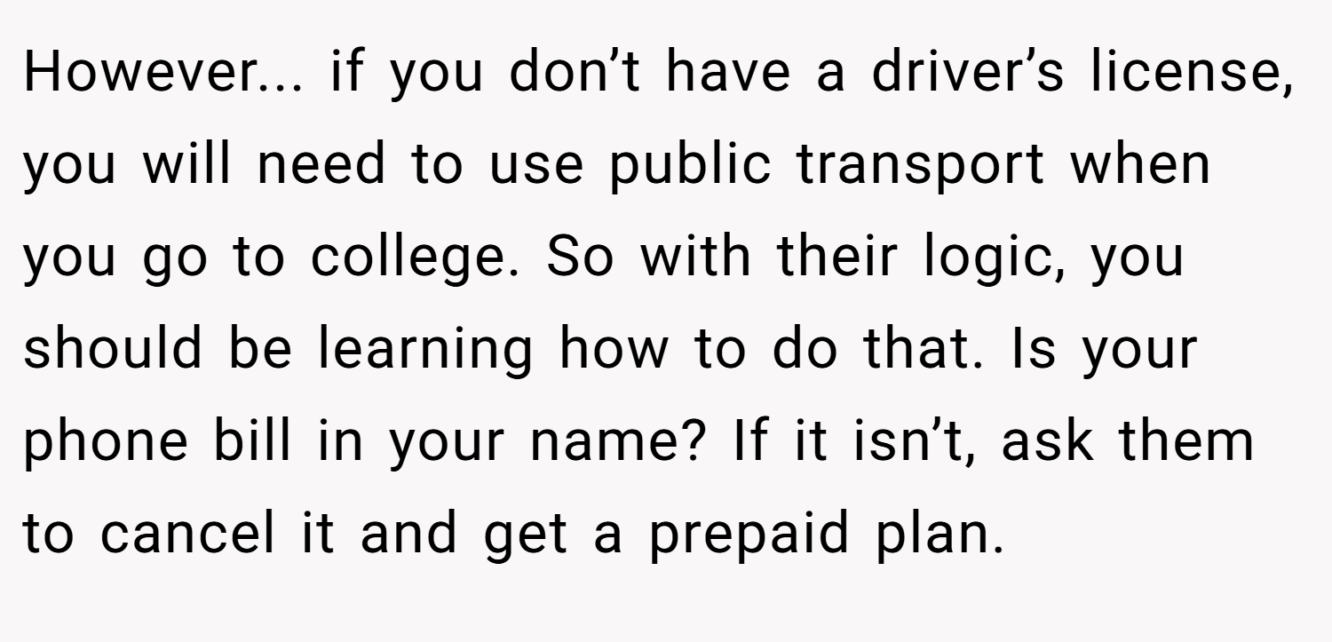 However... if you don’t have a driver’s license, you will need to use public transport when you go to college. So with their logic, you should be learning how to do that. Is your phone bill in your name? If it isn’t, ask them to cancel it and get a prepaid plan.