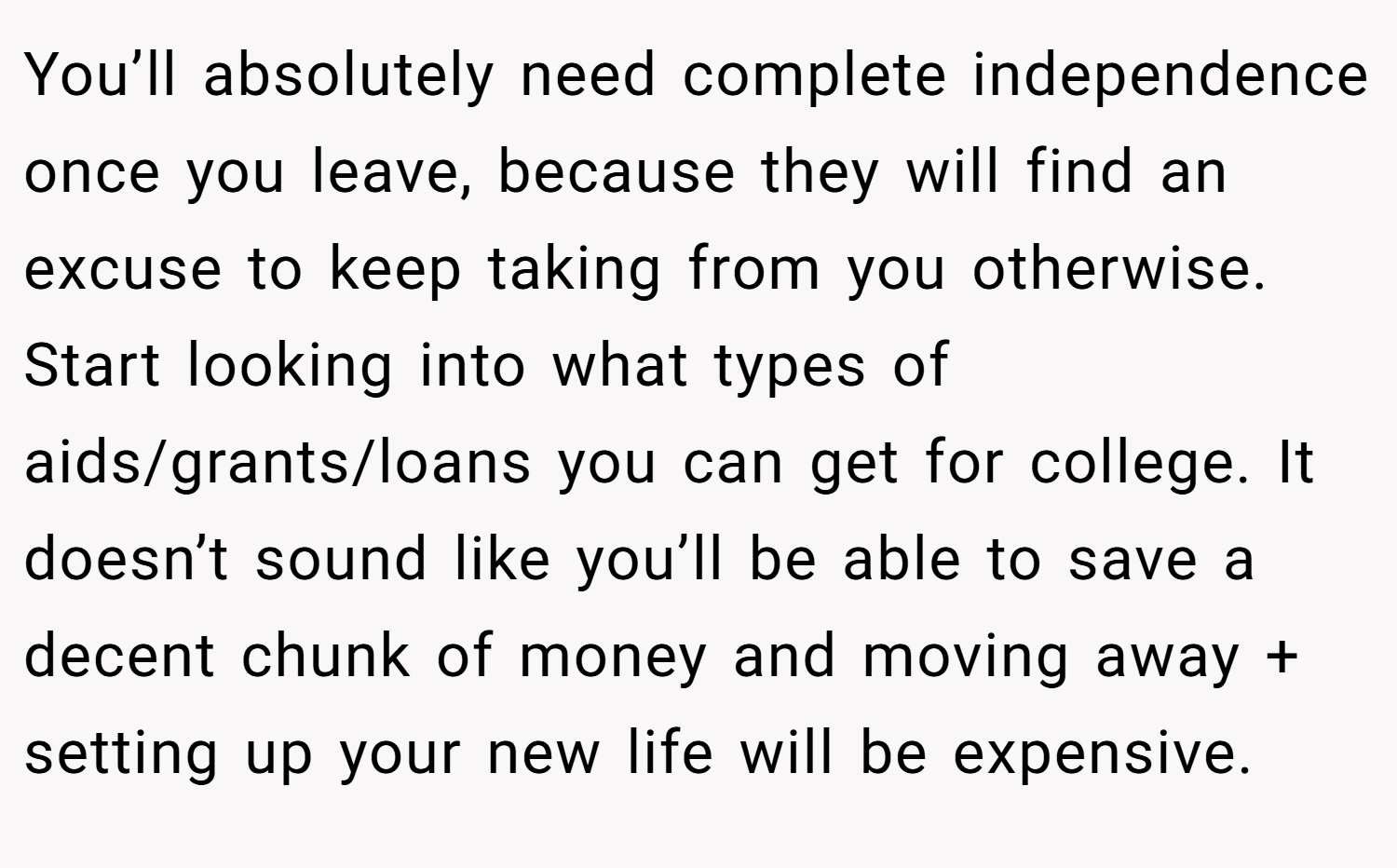 You’ll absolutely need complete independence once you leave, because they will find an excuse to keep taking from you otherwise. Start looking into what types of aids/grants/loans you can get for college. It doesn’t sound like you’ll be able to save a decent chunk of money and moving away + setting up your new life will be expensive.