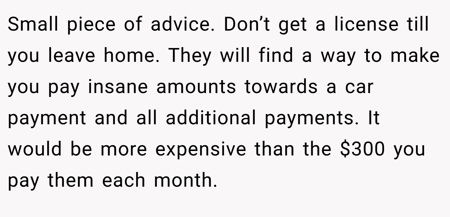 Small piece of advice. Don’t get a license till you leave home. They will find a way to make you pay insane amounts towards a car payment and all additional payments. It would be more expensive than the $300 you pay them each month.