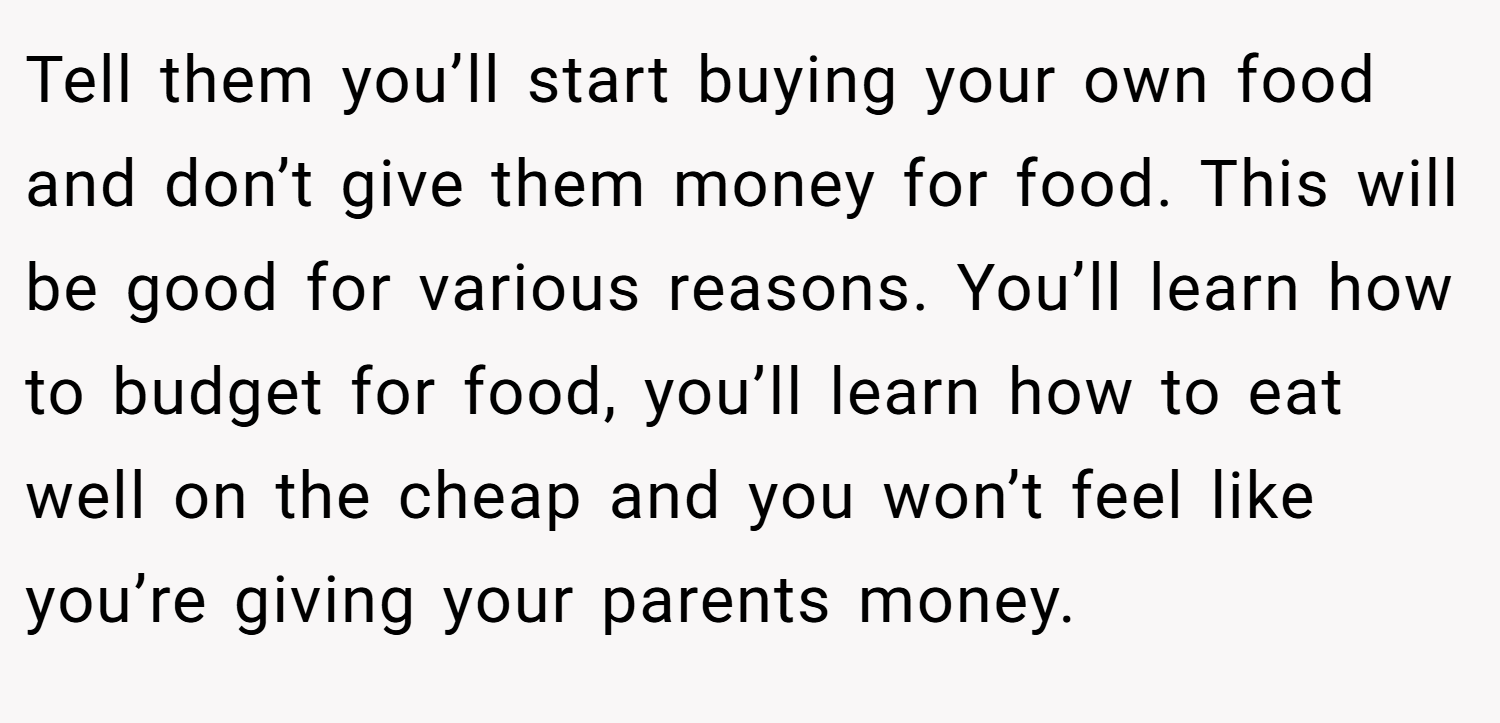 Tell them you’ll start buying your own food and don’t give them money for food. This will be good for various reasons. You’ll learn how to budget for food, you’ll learn how to eat well on the cheap and you won’t feel like you’re giving your parents money.