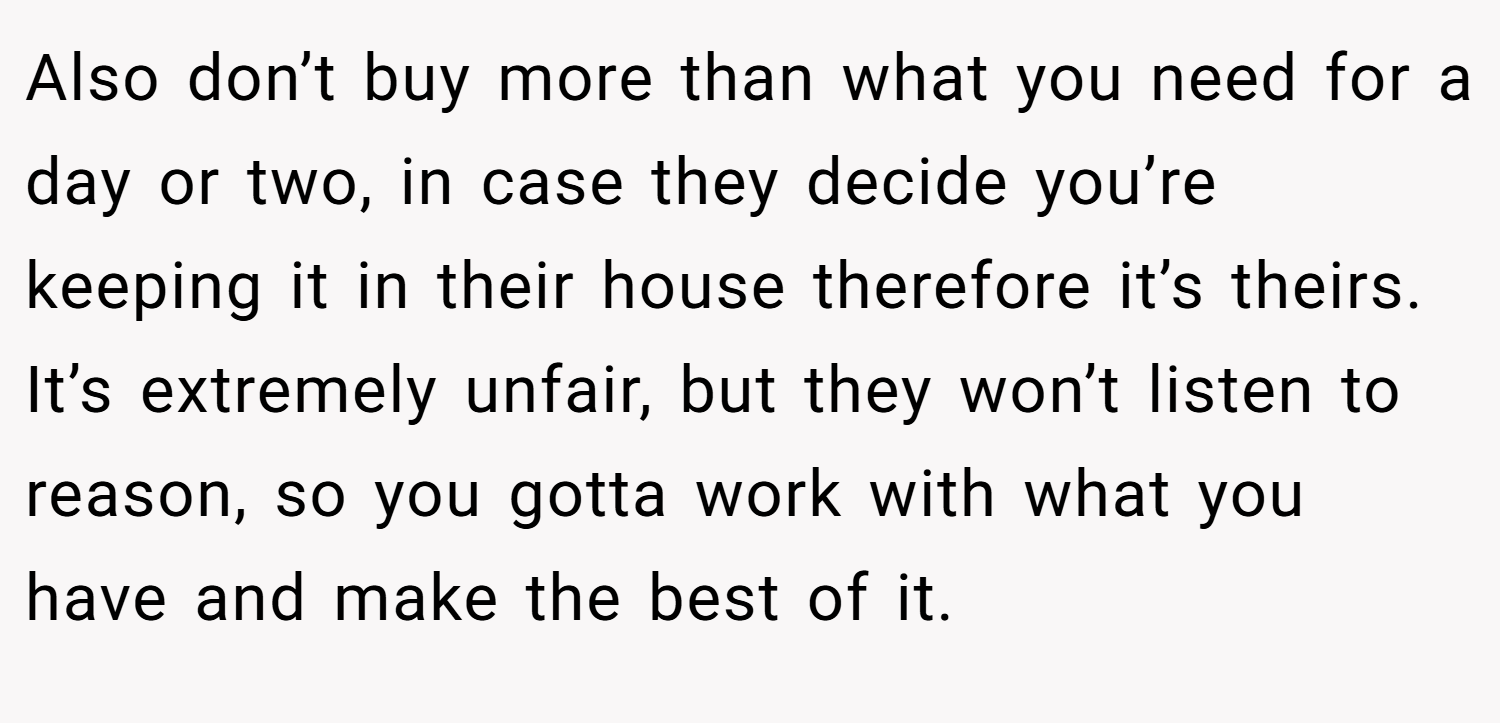 Also don’t buy more than what you need for a day or two, in case they decide you’re keeping it in their house therefore it’s theirs. It’s extremely unfair, but they won’t listen to reason, so you gotta work with what you have and make the best of it.