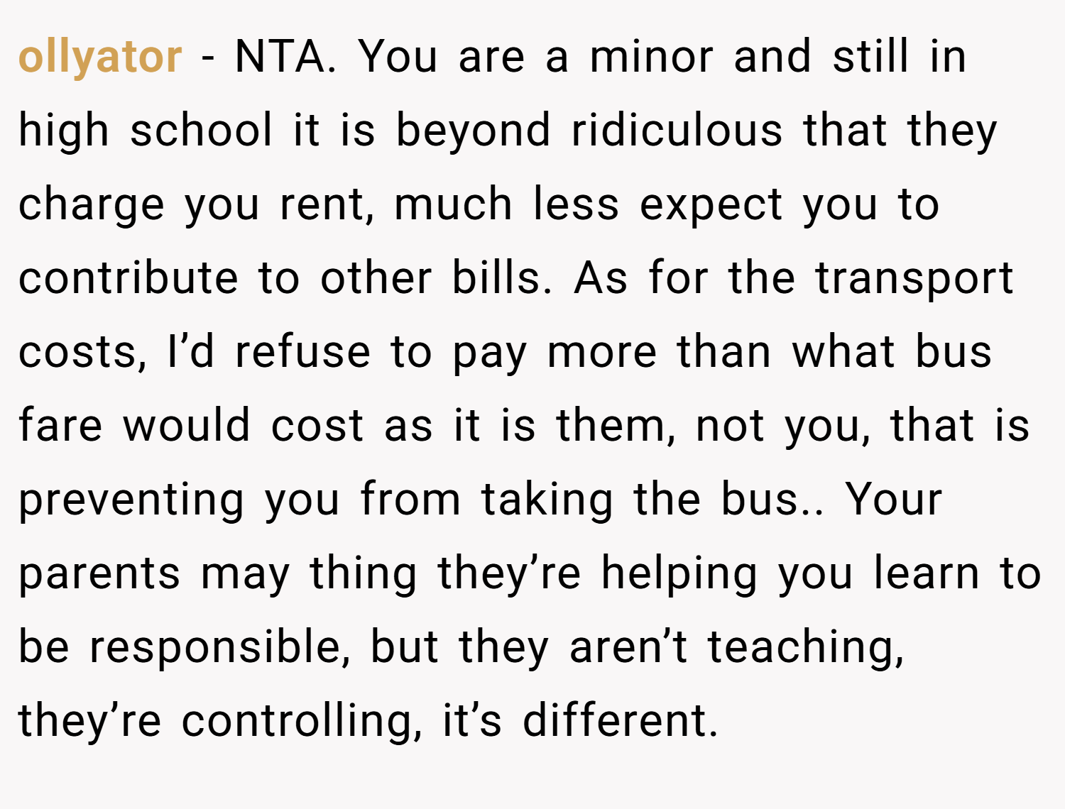ollyator − NTA. You are a minor and still in high school it is beyond ridiculous that they charge you rent, much less expect you to contribute to other bills. As for the transport costs, I’d refuse to pay more than what bus fare would cost as it is them, not you, that is preventing you from taking the bus.. Your parents may thing they’re helping you learn to be responsible, but they aren’t teaching, they’re controlling, it’s different.
