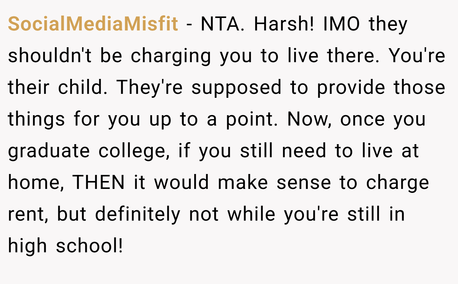 SocialMediaMisfit − NTA. Harsh! IMO they shouldn't be charging you to live there. You're their child. They're supposed to provide those things for you up to a point. Now, once you graduate college, if you still need to live at home, THEN it would make sense to charge rent, but definitely not while you're still in high school!