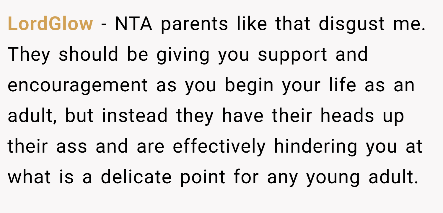 LordGlow − NTA parents like that disgust me. They should be giving you support and encouragement as you begin your life as an adult, but instead they have their heads up their ass and are effectively hindering you at what is a delicate point for any young adult.