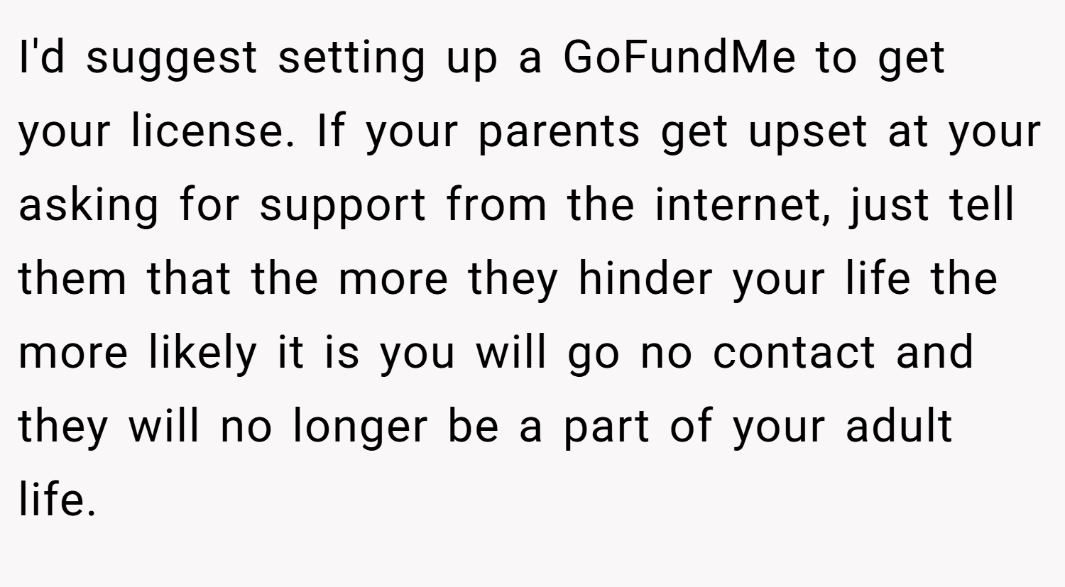 I'd suggest setting up a GoFundMe to get your license. If your parents get upset at your asking for support from the internet, just tell them that the more they hinder your life the more likely it is you will go no contact and they will no longer be a part of your adult life.