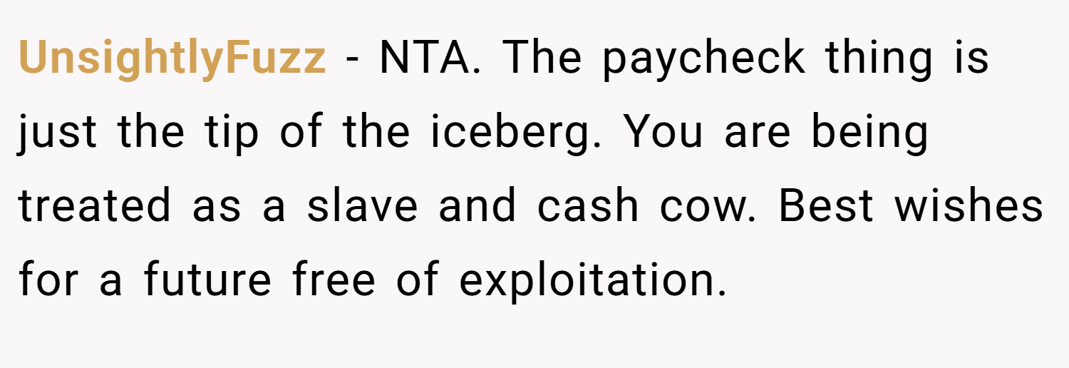 UnsightlyFuzz − NTA. The paycheck thing is just the tip of the iceberg. You are being treated as a slave and cash cow. Best wishes for a future free of exploitation.
