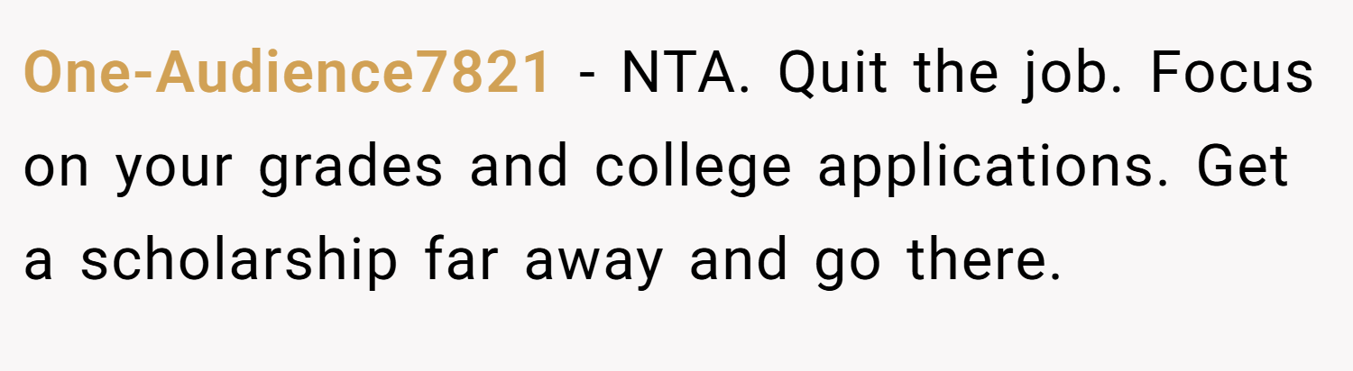One-Audience7821 − NTA. Quit the job. Focus on your grades and college applications. Get a scholarship far away and go there.