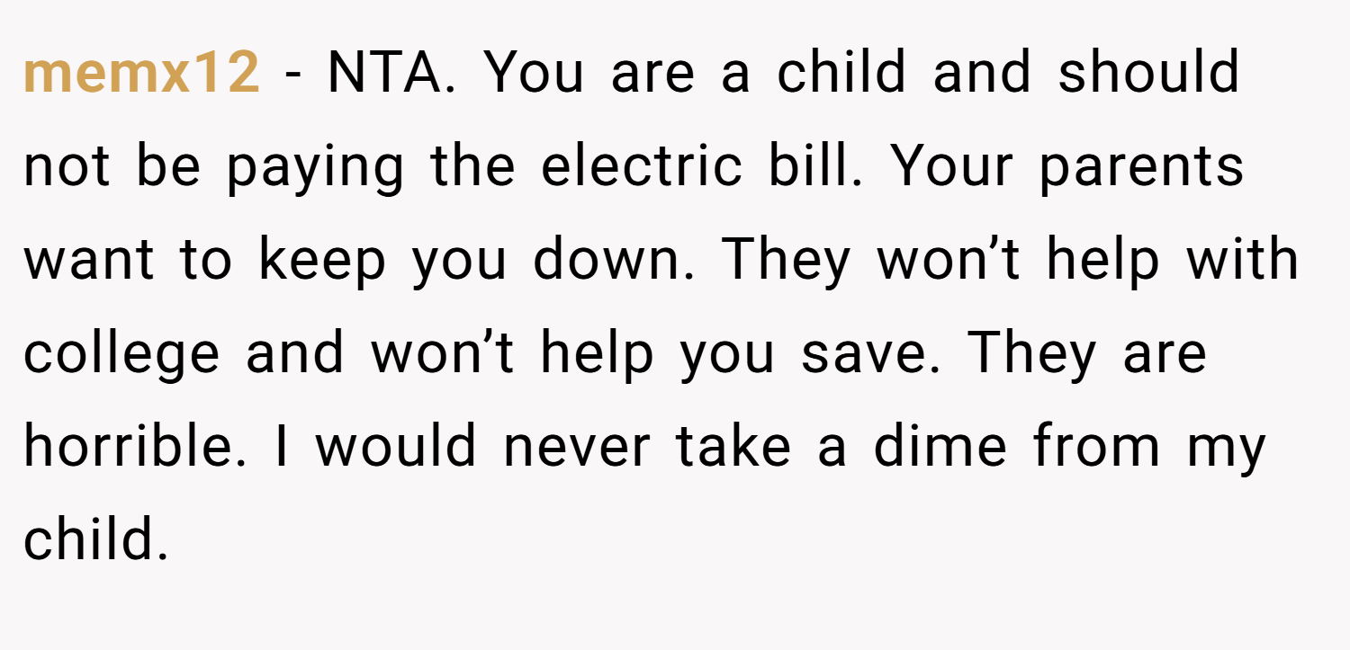 memx12 − NTA. You are a child and should not be paying the electric bill. Your parents want to keep you down. They won’t help with college and won’t help you save. They are horrible. I would never take a dime from my child.