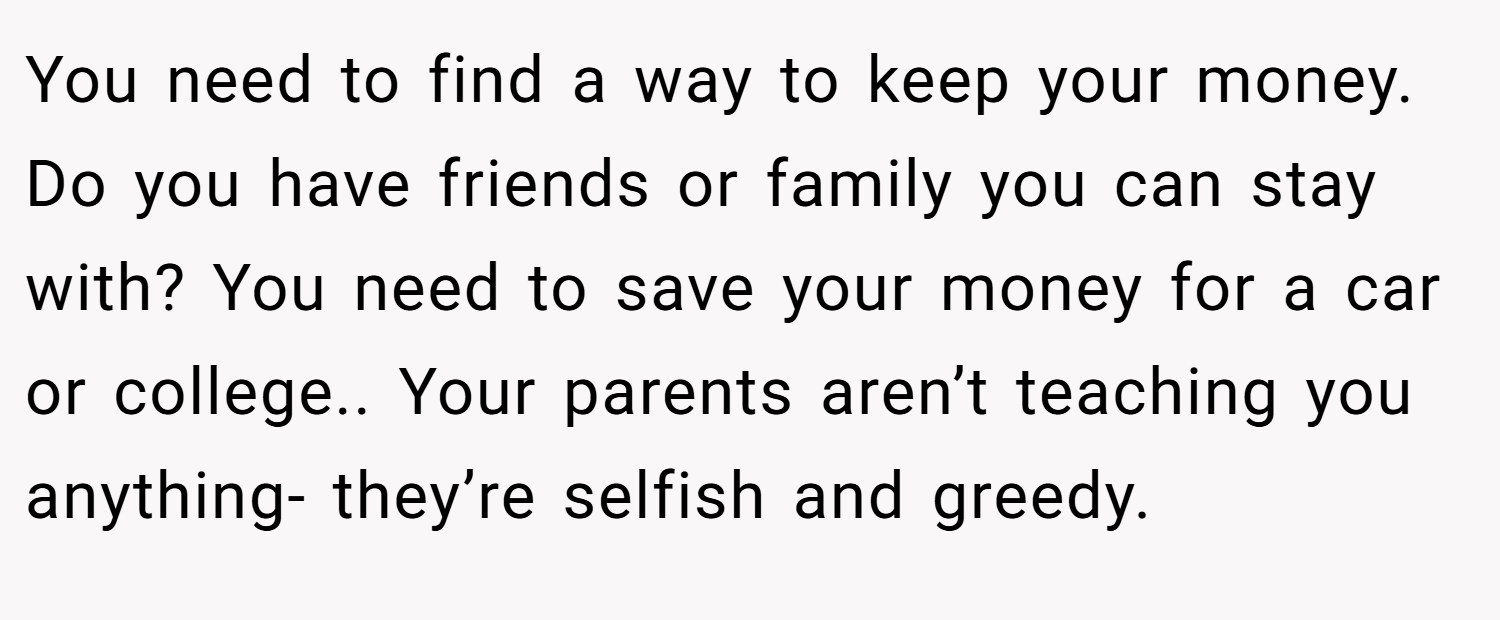 You need to find a way to keep your money. Do you have friends or family you can stay with? You need to save your money for a car or college.. Your parents aren’t teaching you anything- they’re selfish and greedy.
