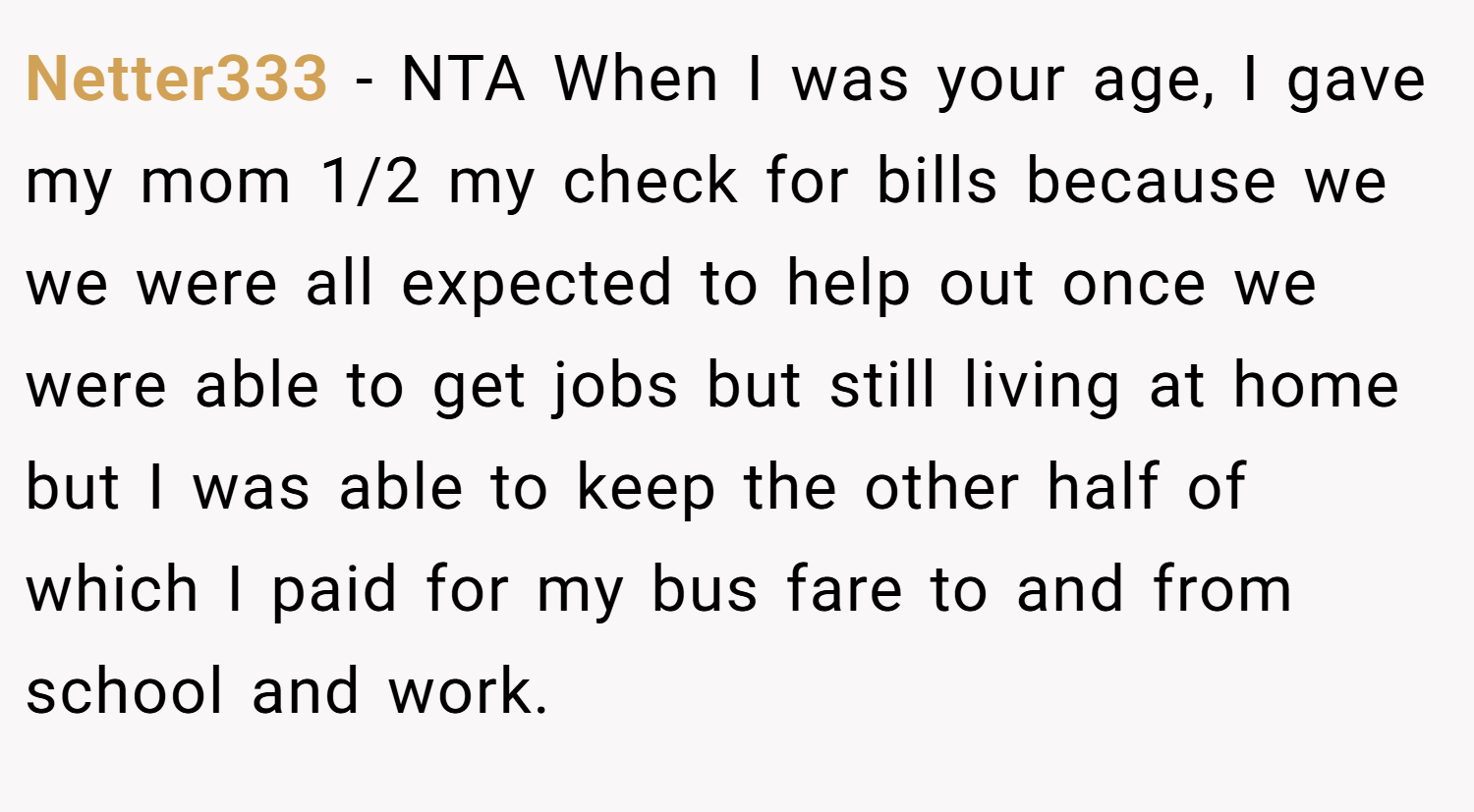 Netter333 − NTA When I was your age, I gave my mom 1/2 my check for bills because we we were all expected to help out once we were able to get jobs but still living at home but I was able to keep the other half of which I paid for my bus fare to and from school and work.