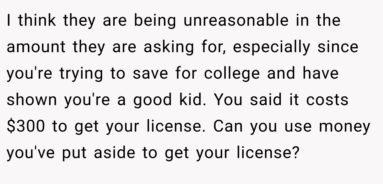 I think they are being unreasonable in the amount they are asking for, especially since you're trying to save for college and have shown you're a good kid. You said it costs $300 to get your license. Can you use money you've put aside to get your license?