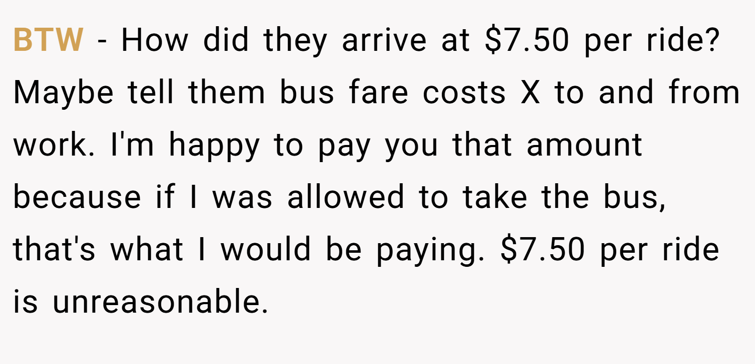 BTW - How did they arrive at $7.50 per ride? Maybe tell them bus fare costs X to and from work. I'm happy to pay you that amount because if I was allowed to take the bus, that's what I would be paying. $7.50 per ride is unreasonable.