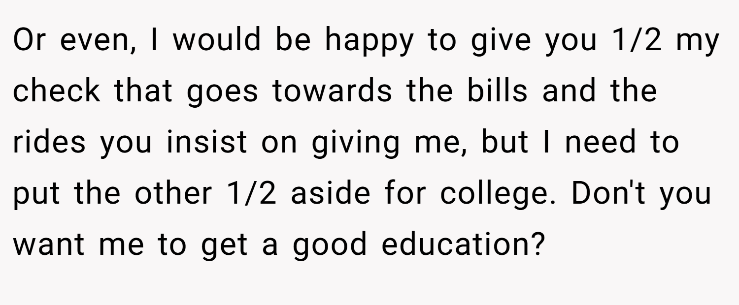 Or even, I would be happy to give you 1/2 my check that goes towards the bills and the rides you insist on giving me, but I need to put the other 1/2 aside for college. Don't you want me to get a good education?