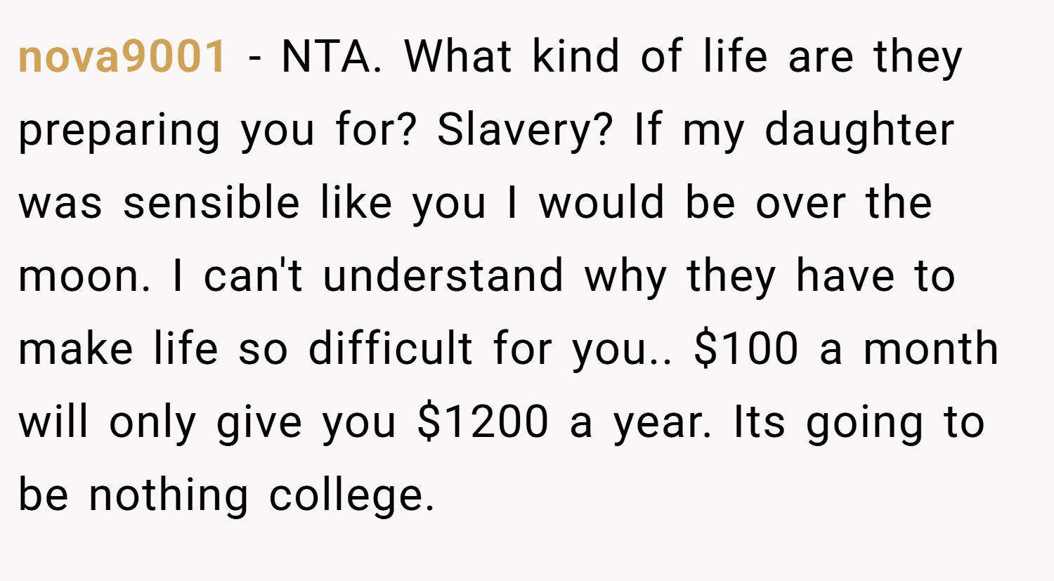 nova9001 − NTA. What kind of life are they preparing you for? Slavery? If my daughter was sensible like you I would be over the moon. I can't understand why they have to make life so difficult for you.. $100 a month will only give you $1200 a year. Its going to be nothing college.